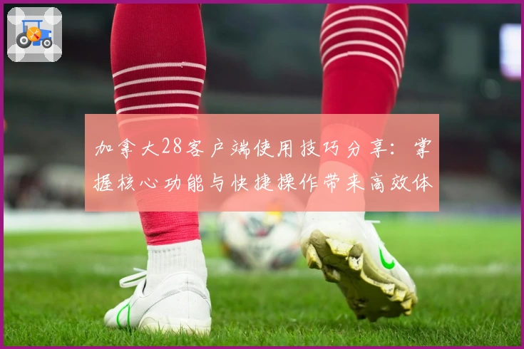 加拿大28客户端使用技巧分享：掌握核心功能与快捷操作带来高效体验