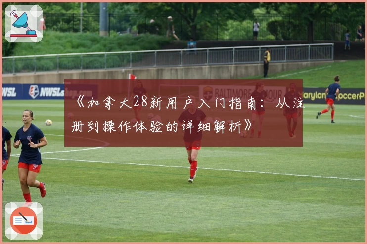 《加拿大28新用户入门指南：从注册到操作体验的详细解析》